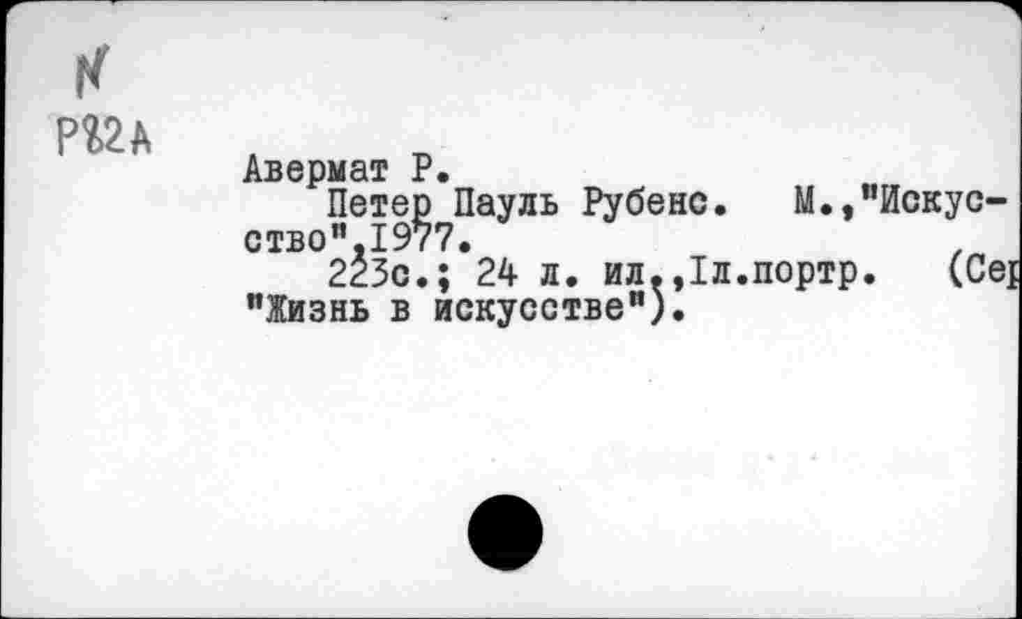 ﻿к
Авермат Р.
Петер Пауль Рубенс.	М.,"Искус-
ство”. 1977.
223с.; 24 л. ил.,1л.портр. (Се] "Жизнь в искусстве").